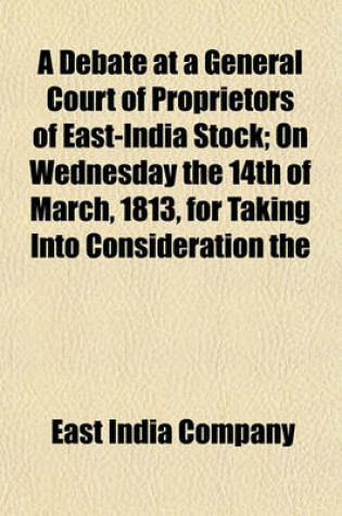 Cover of A Debate at a General Court of Proprietors of East-India Stock; On Wednesday the 14th of March, 1813, for Taking Into Consideration the