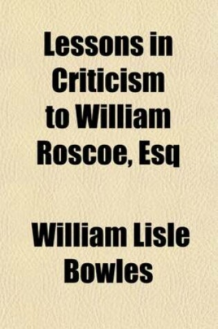 Cover of Lessons in Criticism to William Roscoe, Esq;, F.R.S., Member of the Della Crusca Society of Florence, F.R.S.L in Answer to His Letter to the Reverend W.L. Bowles on the Character and Poetry of Pope with Further Lessons in Criticism to a Quarterly Reviewer