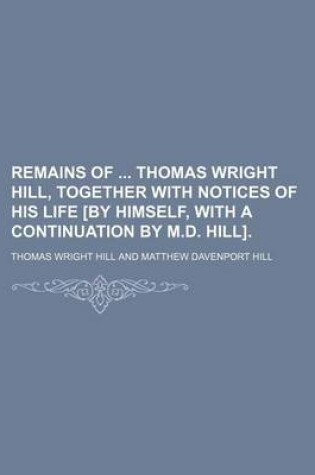 Cover of Remains of Thomas Wright Hill, Together with Notices of His Life [By Himself, with a Continuation by M.D. Hill].