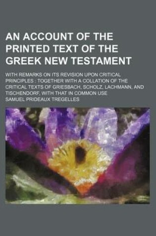 Cover of An Account of the Printed Text of the Greek New Testament; With Remarks on Its Revision Upon Critical Principles Together with a Collation of the Critical Texts of Griesbach, Scholz, Lachmann, and Tischendorf, with That in Common Use