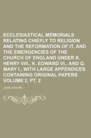 Cover of Ecclesiastical Memorials Relating Chiefly to Religion and the Reformation of It, and the Emergencies of the Church of England Under K. Henry VIII., K. Edward VI., and Q. Mary I., with Large Appendices Containing Original Papers Volume 2, PT. 2