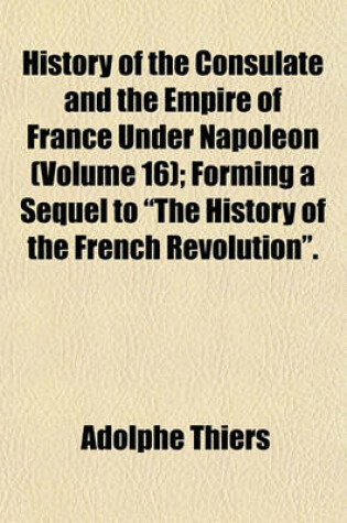 Cover of History of the Consulate and the Empire of France Under Napoleon (Volume 16); Forming a Sequel to "The History of the French Revolution."