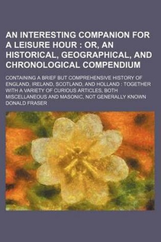 Cover of An Interesting Companion for a Leisure Hour; Or, an Historical, Geographical, and Chronological Compendium. Containing a Brief But Comprehensive History of England, Ireland, Scotland, and Holland Together with a Variety of Curious Articles, Both Miscellan