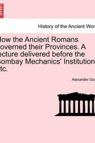 Cover of How the Ancient Romans Governed Their Provinces. a Lecture Delivered Before the Bombay Mechanics' Institution, Etc.