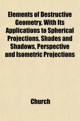 Book cover for Elements of Destructive Geometry, with Its Applications to Spherical Projections, Shades and Shadows, Perspective and Isometric Projections