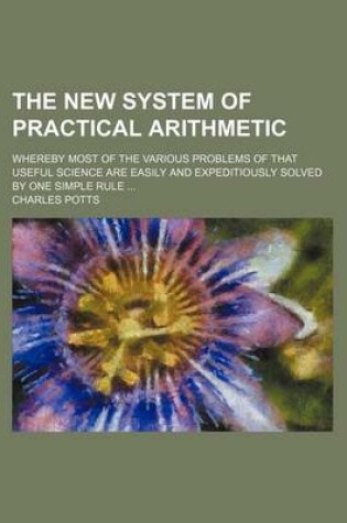 Cover of The New System of Practical Arithmetic; Whereby Most of the Various Problems of That Useful Science Are Easily and Expeditiously Solved by One Simple Rule ...