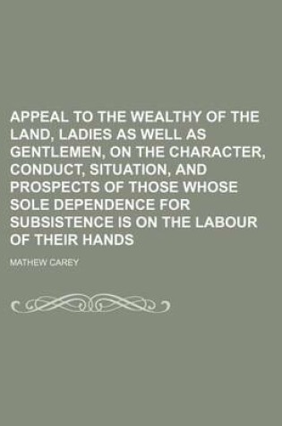 Cover of Appeal to the Wealthy of the Land, Ladies as Well as Gentlemen, on the Character, Conduct, Situation, and Prospects of Those Whose Sole Dependence for Subsistence Is on the Labour of Their Hands