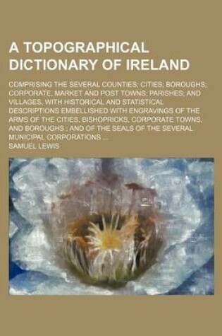 Cover of A Topographical Dictionary of Ireland; Comprising the Several Counties Cities Boroughs Corporate, Market and Post Towns Parishes and Villages, with Historical and Statistical Descriptions Embellished with Engravings of the Arms of the Cities, Bishopricks,