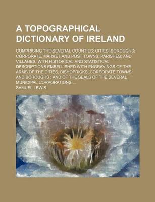 Book cover for A Topographical Dictionary of Ireland; Comprising the Several Counties Cities Boroughs Corporate, Market and Post Towns Parishes and Villages, with Historical and Statistical Descriptions Embellished with Engravings of the Arms of the Cities, Bishopricks,