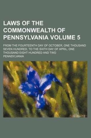 Cover of Laws of the Commonwealth of Pennsylvania Volume 5; From the Fourteenth Day of October, One Thousand Seven Hundred, to the Sixth Day of April, One Thousand Eight Hundred and Two