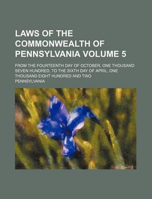 Book cover for Laws of the Commonwealth of Pennsylvania Volume 5; From the Fourteenth Day of October, One Thousand Seven Hundred, to the Sixth Day of April, One Thousand Eight Hundred and Two