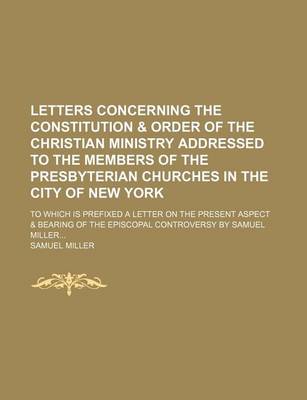 Book cover for Letters Concerning the Constitution & Order of the Christian Ministry Addressed to the Members of the Presbyterian Churches in the City of New York; To Which Is Prefixed a Letter on the Present Aspect & Bearing of the Episcopal Controversy by Samuel Mille
