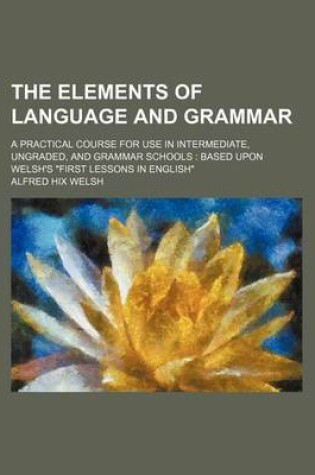 Cover of The Elements of Language and Grammar; A Practical Course for Use in Intermediate, Ungraded, and Grammar Schools Based Upon Welsh's First Lessons in En