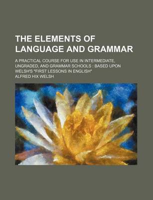 Book cover for The Elements of Language and Grammar; A Practical Course for Use in Intermediate, Ungraded, and Grammar Schools Based Upon Welsh's First Lessons in En