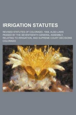 Cover of Irrigation Statutes; Revised Statutes of Colorado, 1908, Also Laws Passed by the Seventeenth General Assembly, Relating to Irrigation, and Supreme Court Decisions