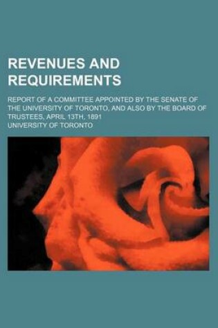 Cover of Revenues and Requirements; Report of a Committee Appointed by the Senate of the University of Toronto, and Also by the Board of Trustees, April 13th, 1891