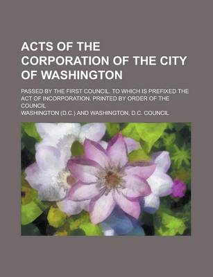 Book cover for Acts of the Corporation of the City of Washington; Passed by the First Council. to Which Is Prefixed the Act of Incorporation. Printed by Order of the Council