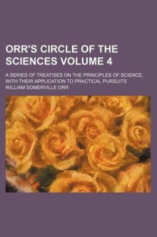 Cover of Orr's Circle of the Sciences Volume 4; A Series of Treatises on the Principles of Science, with Their Application to Practical Pursuits