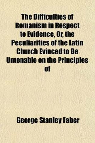 Cover of The Difficulties of Romanism in Respect to Evidence, Or, the Peculiarities of the Latin Church Evinced to Be Untenable on the Principles of