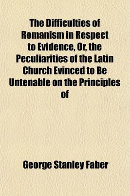 Book cover for The Difficulties of Romanism in Respect to Evidence, Or, the Peculiarities of the Latin Church Evinced to Be Untenable on the Principles of