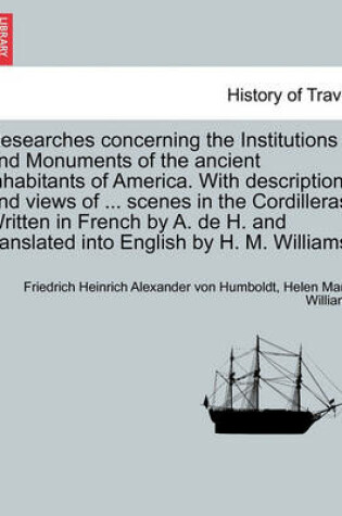 Cover of Researches Concerning the Institutions and Monuments of the Ancient Inhabitants of America. with Descriptions and Views of ... Scenes in the Cordilleras. Written in French by A. de H. and Translated Into English by H. M. Williams. Vol. II