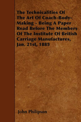 Cover of The Technicalities Of The Art Of Coach-Body-Making - Being A Paper Read Before The Members Of The Institute Of British Carriage Manufactures, Jan. 21st, 1885