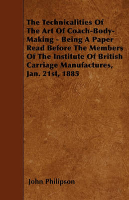 Book cover for The Technicalities Of The Art Of Coach-Body-Making - Being A Paper Read Before The Members Of The Institute Of British Carriage Manufactures, Jan. 21st, 1885