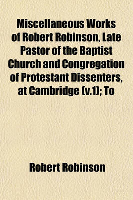 Book cover for Miscellaneous Works of Robert Robinson, Late Pastor of the Baptist Church and Congregation of Protestant Dissenters, at Cambridge (V.1); To