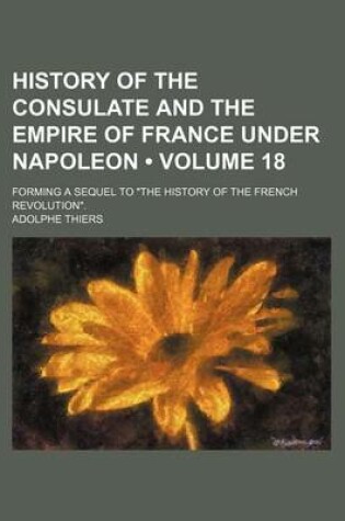 Cover of History of the Consulate and the Empire of France Under Napoleon (Volume 18); Forming a Sequel to "The History of the French Revolution."