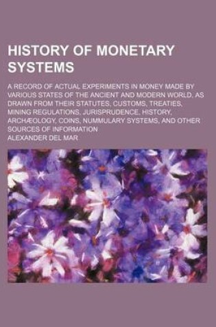 Cover of History of Monetary Systems; A Record of Actual Experiments in Money Made by Various States of the Ancient and Modern World, as Drawn from Their Statu