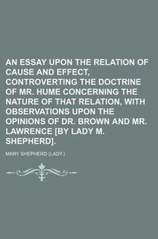 Cover of An Essay Upon the Relation of Cause and Effect, Controverting the Doctrine of Mr. Hume Concerning the Nature of That Relation, with Observations Upon the Opinions of Dr. Brown and Mr. Lawrence [By Lady M. Shepherd].