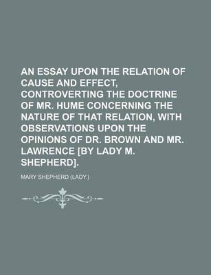 Book cover for An Essay Upon the Relation of Cause and Effect, Controverting the Doctrine of Mr. Hume Concerning the Nature of That Relation, with Observations Upon the Opinions of Dr. Brown and Mr. Lawrence [By Lady M. Shepherd].