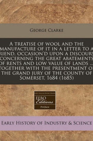 Cover of A Treatise of Wool and the Manufacture of It in a Letter to a Friend, Occasion'd Upon a Discourse Concerning the Great Abatements of Rents and Low Value of Lands ...