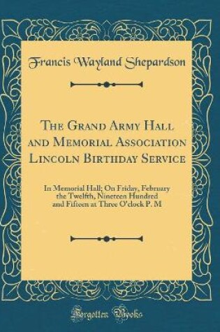 Cover of The Grand Army Hall and Memorial Association Lincoln Birthday Service: In Memorial Hall; On Friday, February the Twelfth, Nineteen Hundred and Fifteen at Three O'clock P. M (Classic Reprint)