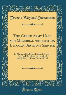 Book cover for The Grand Army Hall and Memorial Association Lincoln Birthday Service: In Memorial Hall; On Friday, February the Twelfth, Nineteen Hundred and Fifteen at Three O'clock P. M (Classic Reprint)