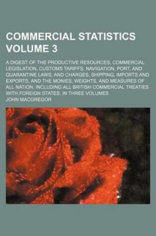 Cover of Commercial Statistics Volume 3; A Digest of the Productive Resources, Commercial Legislation, Customs Tariffs, Navigation, Port, and Quarantine Laws, and Charges, Shipping, Imports and Exports, and the Monies, Weights, and Measures of All Nation. Includi