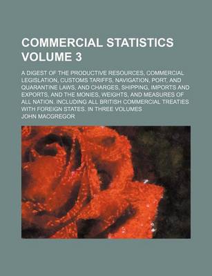 Book cover for Commercial Statistics Volume 3; A Digest of the Productive Resources, Commercial Legislation, Customs Tariffs, Navigation, Port, and Quarantine Laws, and Charges, Shipping, Imports and Exports, and the Monies, Weights, and Measures of All Nation. Includi