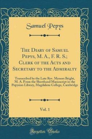 Cover of The Diary of Samuel Pepys, M. A., F. R. S.; Clerk of the Acts and Secretary to the Admiralty, Vol. 1: Transcribed by the Late Rev. Mynors Bright, M. A. From the Shorthand Manuscript in the Pepysian Library, Magdalene College, Cambridge (Classic Reprint)