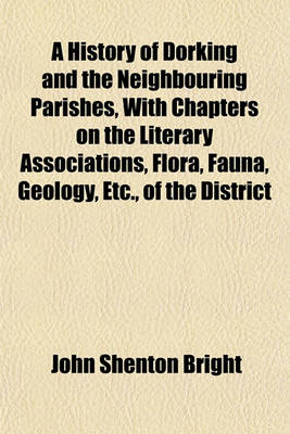 Book cover for A History of Dorking and the Neighbouring Parishes, with Chapters on the Literary Associations, Flora, Fauna, Geology, Etc., of the District