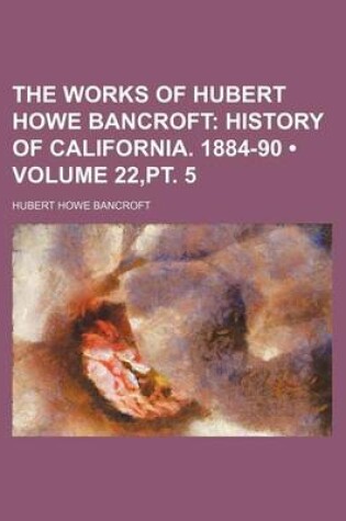 Cover of The Works of Hubert Howe Bancroft (Volume 22, PT. 5); History of California. 1884-90