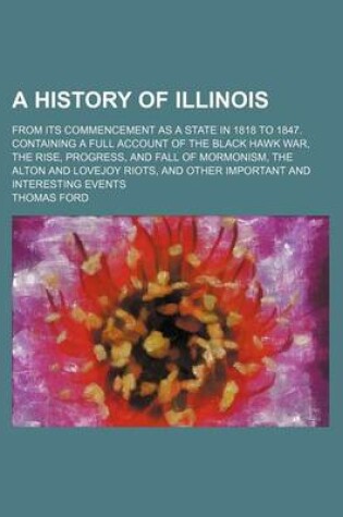 Cover of A History of Illinois; From Its Commencement as a State in 1818 to 1847. Containing a Full Account of the Black Hawk War, the Rise, Progress, and Fall of Mormonism, the Alton and Lovejoy Riots, and Other Important and Interesting Events