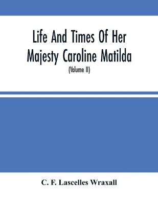 Book cover for Life And Times Of Her Majesty Caroline Matilda, Queen Of Denmark And Norway, And Sister Of H. M. George Iii Of England, From Family Documents And Private State Archives (Volume Ii)