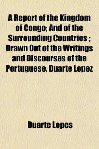 Cover of A Report of the Kingdom of Congo; And of the Surrounding Countries Drawn Out of the Writings and Discourses of the Portuguese, Duarte Lopez