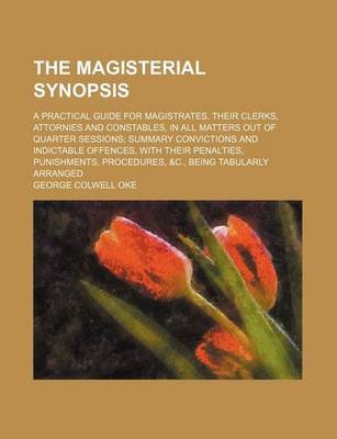 Book cover for The Magisterial Synopsis; A Practical Guide for Magistrates, Their Clerks, Attornies and Constables, in All Matters Out of Quarter Sessions; Summary Convictions and Indictable Offences, with Their Penalties, Punishments, Procedures, &C., Being Tabularly Arrang