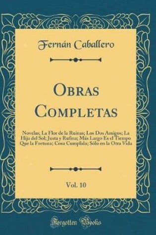 Cover of Obras Completas, Vol. 10: Novelas; La Flor de la Ruinas; Los Dos Amigos; La Hija del Sol; Justa y Rufina; Más Largo Es el Tiempo Que la Fortuna; Cosa Cumplida; Sólo en la Otra Vida (Classic Reprint)