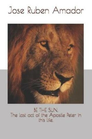 Cover of Be the Sun. the Last Act of the Apostle Peter in This Life.