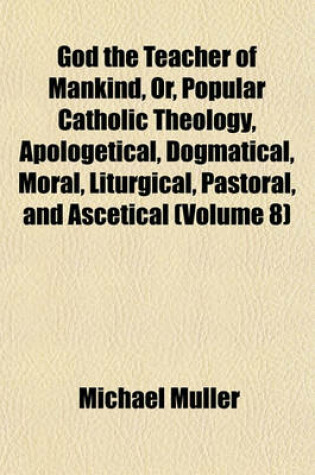 Cover of God the Teacher of Mankind, Or, Popular Catholic Theology, Apologetical, Dogmatical, Moral, Liturgical, Pastoral, and Ascetical (Volume 8)