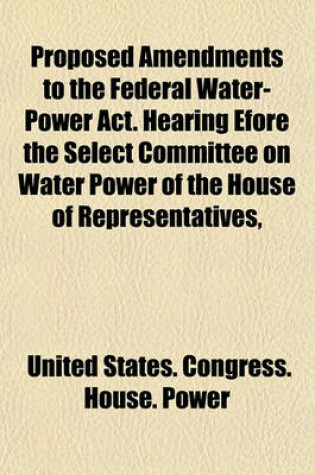 Cover of Proposed Amendments to the Federal Water-Power ACT. Hearing Efore the Select Committee on Water Power of the House of Representatives,