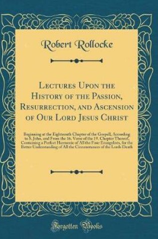 Cover of Lectures Upon the History of the Passion, Resurrection, and Ascension of Our Lord Jesus Christ: Beginning at the Eighteenth Chapter of the Gospell, According to S. John, and From the 16. Verse of the 19. Chapter Thereof, Containing a Perfect Harmonie of A