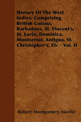 Cover of History Of The West Indies; Comprising British Guiana, Barbadoes, St. Vincent's, St. Lucia, Dominica, Montserrat, Antigua, St. Christopher's, Etc - Vol. II